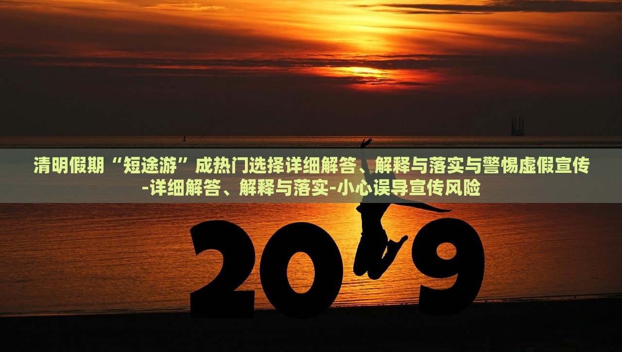 清明假期“短途游”成熱門(mén)選擇詳細(xì)解答、解釋與落實(shí)與警惕虛假宣傳-詳細(xì)解答、解釋與落實(shí)-小心誤導(dǎo)宣傳風(fēng)險(xiǎn) 清明假期“短途游”成熱門(mén)選擇詳細(xì)解答、解釋與落實(shí)與警惕虛假宣傳-詳細(xì)解答、解釋與落實(shí)-小心誤導(dǎo)宣傳風(fēng)險(xiǎn)