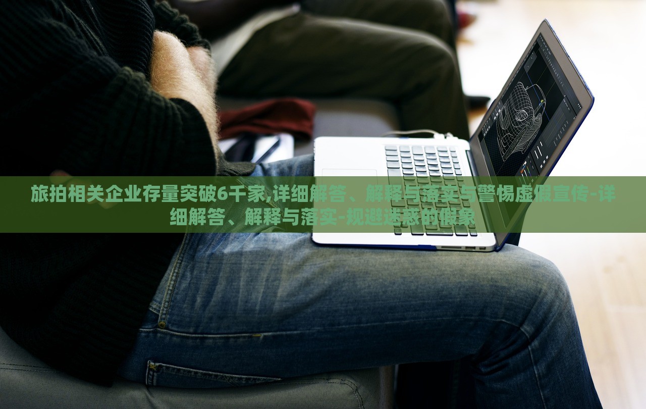 旅拍相關(guān)企業(yè)存量突破6千家,詳細(xì)解答、解釋與落實(shí)與警惕虛假宣傳-詳細(xì)解答、解釋與落實(shí)-規(guī)避迷惑的假象