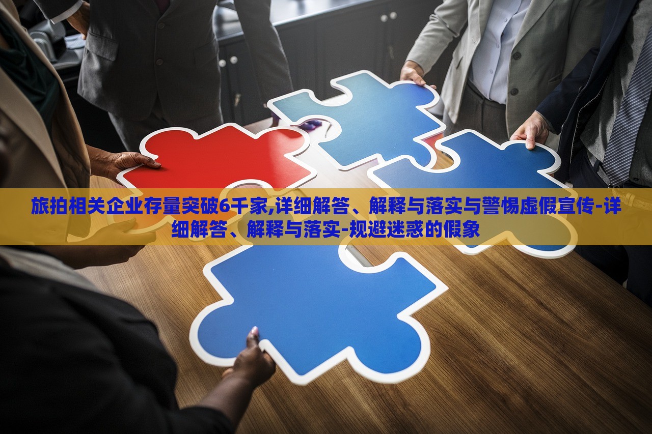 旅拍相關(guān)企業(yè)存量突破6千家,詳細(xì)解答、解釋與落實(shí)與警惕虛假宣傳-詳細(xì)解答、解釋與落實(shí)-規(guī)避迷惑的假象