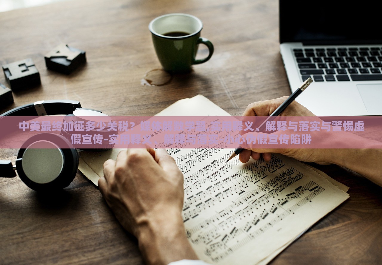 中美最終加征多少關(guān)稅？媒體解數(shù)學(xué)題,實(shí)用釋義、解釋與落實(shí)與警惕虛假宣傳-實(shí)用釋義、解釋與落實(shí)-小心偽假宣傳陷阱