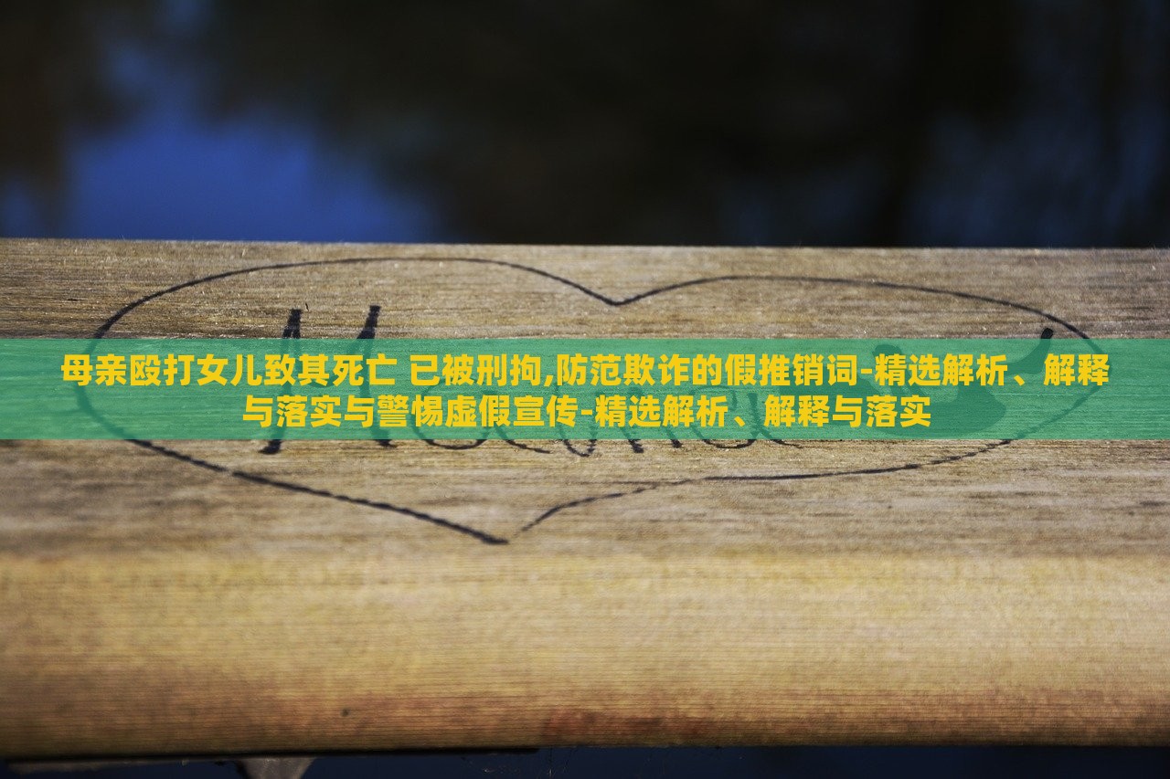 母親毆打女兒致其死亡 已被刑拘,防范欺詐的假推銷詞-精選解析、解釋與落實與警惕虛假宣傳-精選解析、解釋與落實
