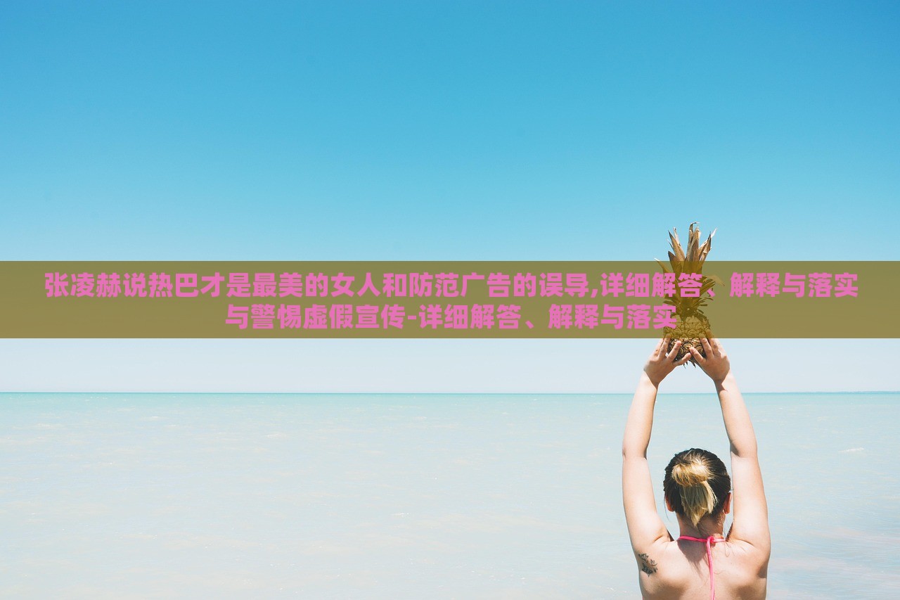 張凌赫說熱巴才是最美的女人和防范廣告的誤導(dǎo),詳細(xì)解答、解釋與落實(shí)與警惕虛假宣傳-詳細(xì)解答、解釋與落實(shí)