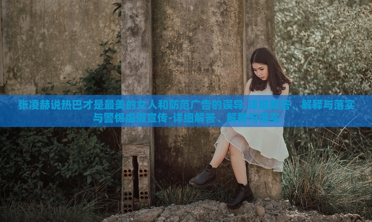 張凌赫說熱巴才是最美的女人和防范廣告的誤導(dǎo),詳細(xì)解答、解釋與落實(shí)與警惕虛假宣傳-詳細(xì)解答、解釋與落實(shí)