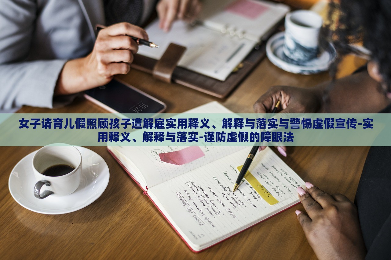 女子請(qǐng)育兒假照顧孩子遭解雇實(shí)用釋義、解釋與落實(shí)與警惕虛假宣傳-實(shí)用釋義、解釋與落實(shí)-謹(jǐn)防虛假的障眼法