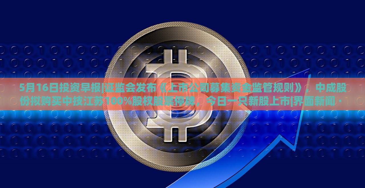 5月16日投資早報(bào)|證監(jiān)會(huì)發(fā)布《上市公司募集資金監(jiān)管規(guī)則》，中成股份擬購買中技江蘇100%股權(quán)股票停牌，今日一只新股上市|界面新聞 · 證券