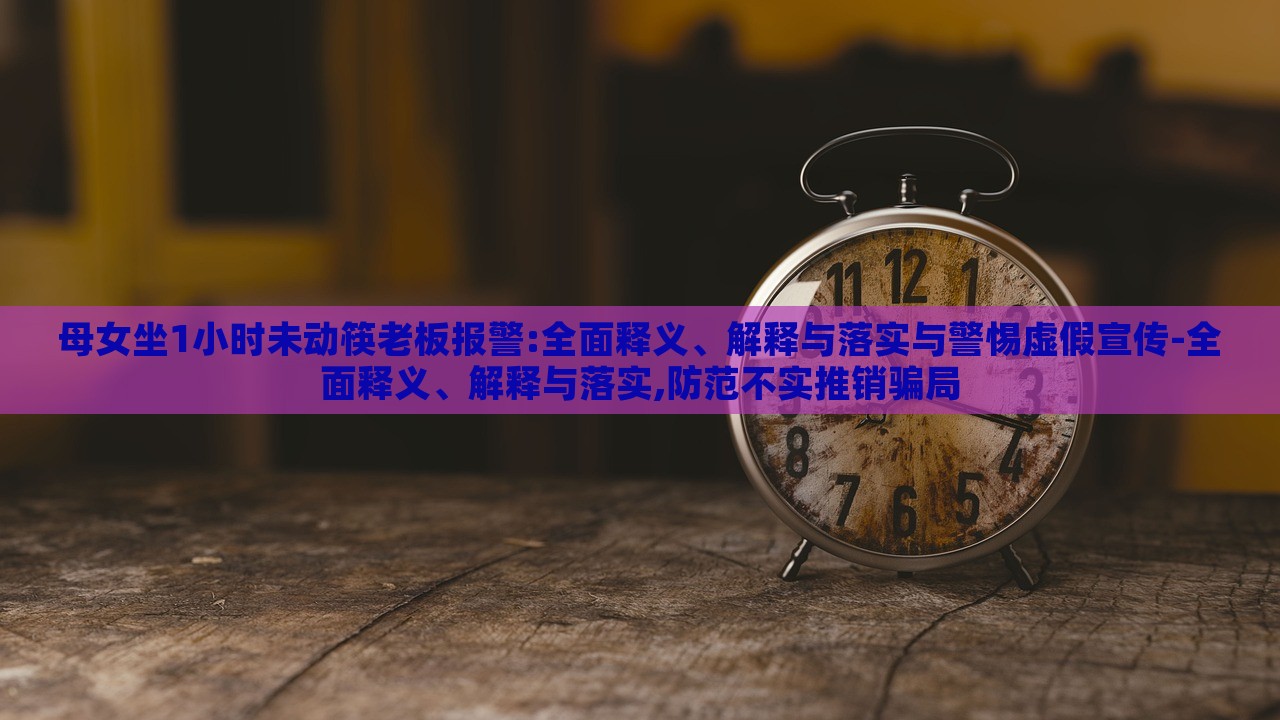 母女坐1小時(shí)未動筷老板報(bào)警:全面釋義、解釋與落實(shí)與警惕虛假宣傳-全面釋義、解釋與落實(shí),防范不實(shí)推銷騙局