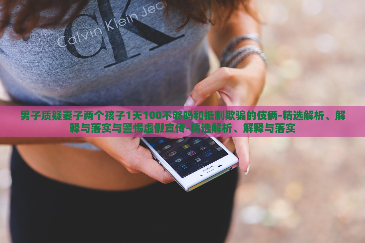 男子質(zhì)疑妻子兩個(gè)孩子1天100不夠嗎和抵制欺騙的伎倆-精選解析、解釋與落實(shí)與警惕虛假宣傳-精選解析、解釋與落實(shí)