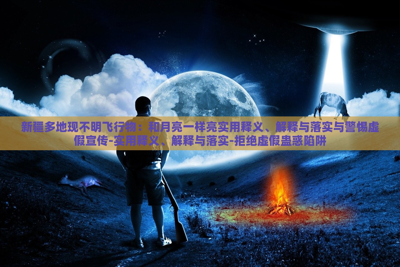 新疆多地現(xiàn)不明飛行物：和月亮一樣亮實(shí)用釋義、解釋與落實(shí)與警惕虛假宣傳-實(shí)用釋義、解釋與落實(shí)-拒絕虛假蠱惑陷阱
