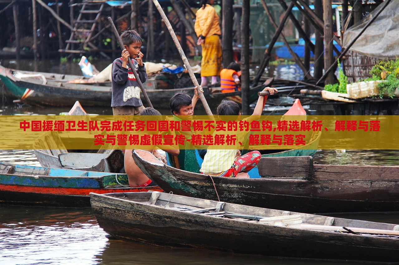 中國援緬衛(wèi)生隊完成任務回國和警惕不實的釣魚鉤,精選解析、解釋與落實與警惕虛假宣傳-精選解析、解釋與落實