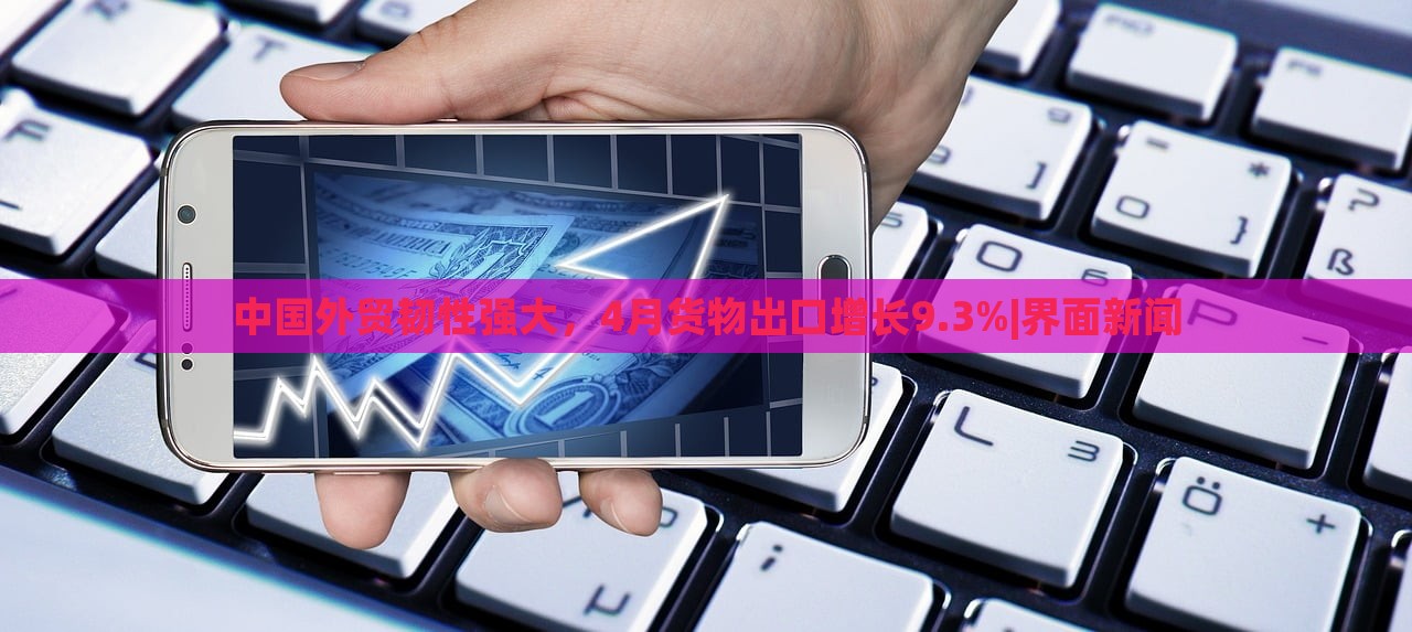 中國外貿(mào)韌性強(qiáng)大，4月貨物出口增長9.3%|界面新聞