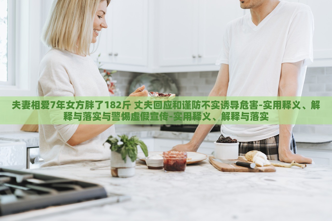 夫妻相愛7年女方胖了182斤 丈夫回應(yīng)和謹(jǐn)防不實(shí)誘導(dǎo)危害-實(shí)用釋義、解釋與落實(shí)與警惕虛假宣傳-實(shí)用釋義、解釋與落實(shí)