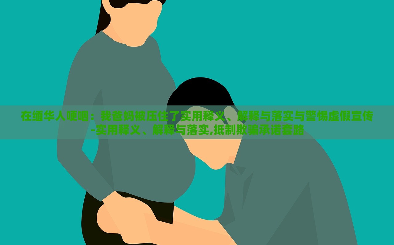 在緬華人哽咽：我爸媽被壓住了實用釋義、解釋與落實與警惕虛假宣傳-實用釋義、解釋與落實,抵制欺騙承諾套路
