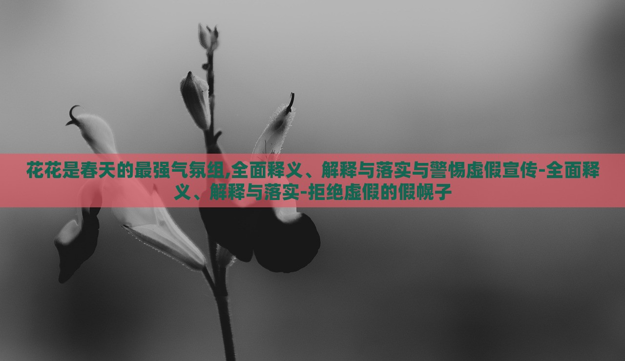 花花是春天的最強氣氛組,全面釋義、解釋與落實與警惕虛假宣傳-全面釋義、解釋與落實-拒絕虛假的假幌子
