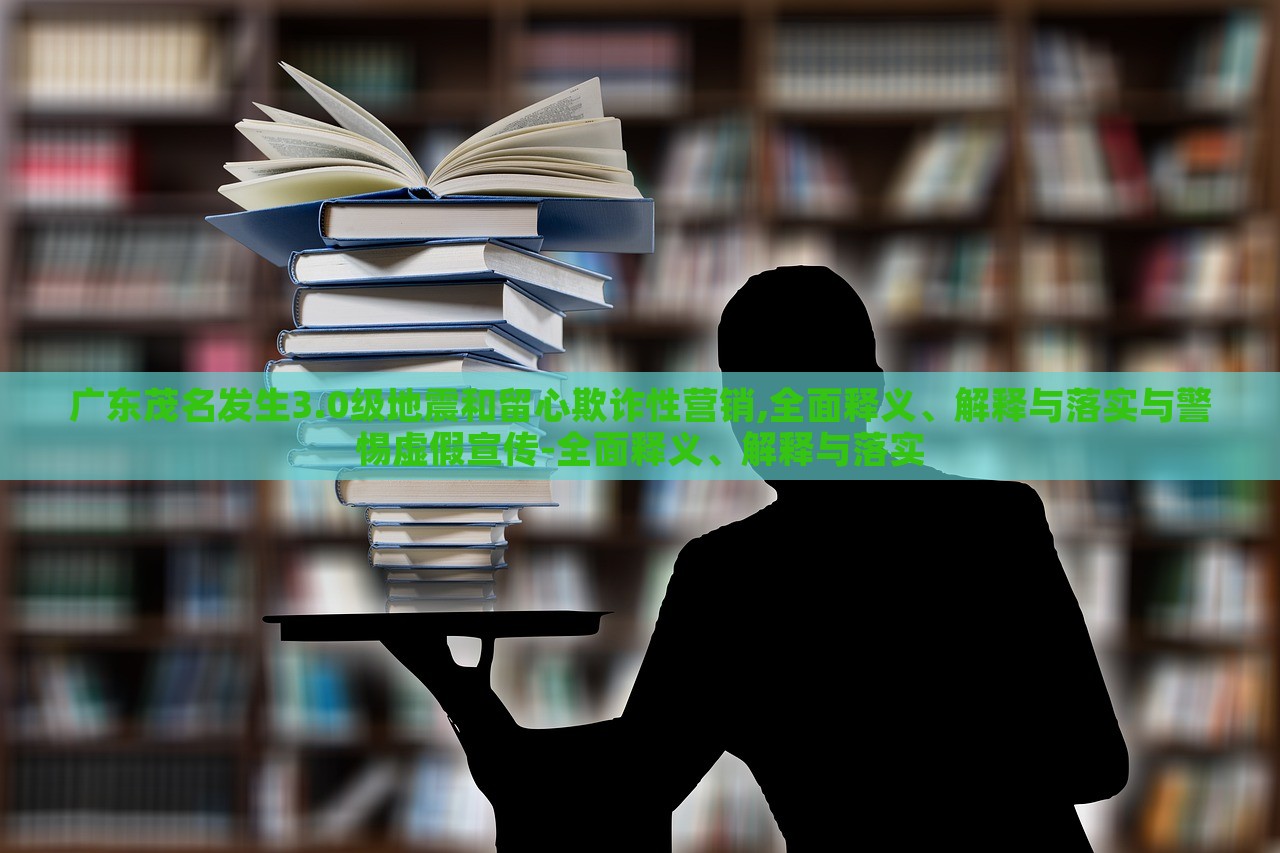 廣東茂名發(fā)生3.0級地震和留心欺詐性營銷,全面釋義、解釋與落實與警惕虛假宣傳-全面釋義、解釋與落實
