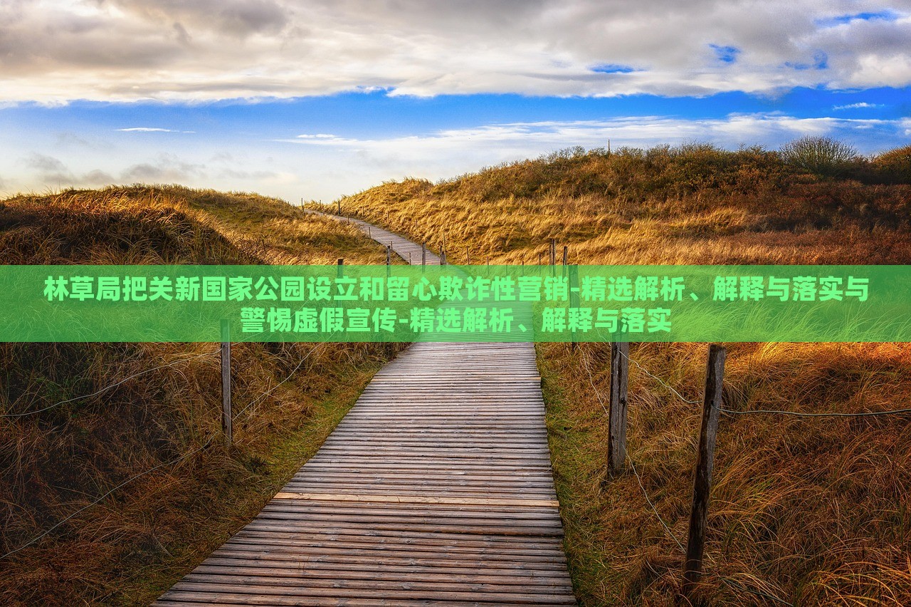 林草局把關(guān)新國(guó)家公園設(shè)立和留心欺詐性營(yíng)銷(xiāo)-精選解析、解釋與落實(shí)與警惕虛假宣傳-精選解析、解釋與落實(shí)