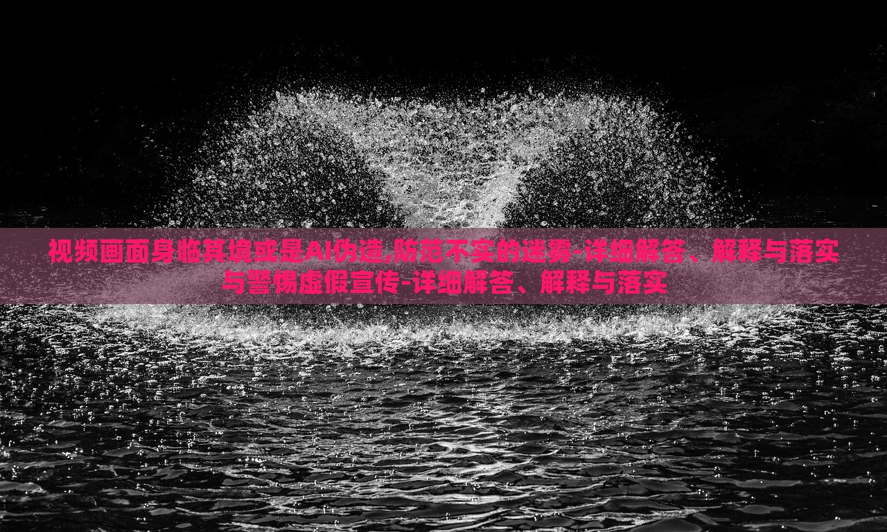 視頻畫面身臨其境或是AI偽造,防范不實的迷霧-詳細解答、解釋與落實與警惕虛假宣傳-詳細解答、解釋與落實 視頻畫面身臨其境或是AI偽造,防范不實的迷霧-詳細解答、解釋與落實與警惕虛假宣傳-詳細解答、解釋與落實