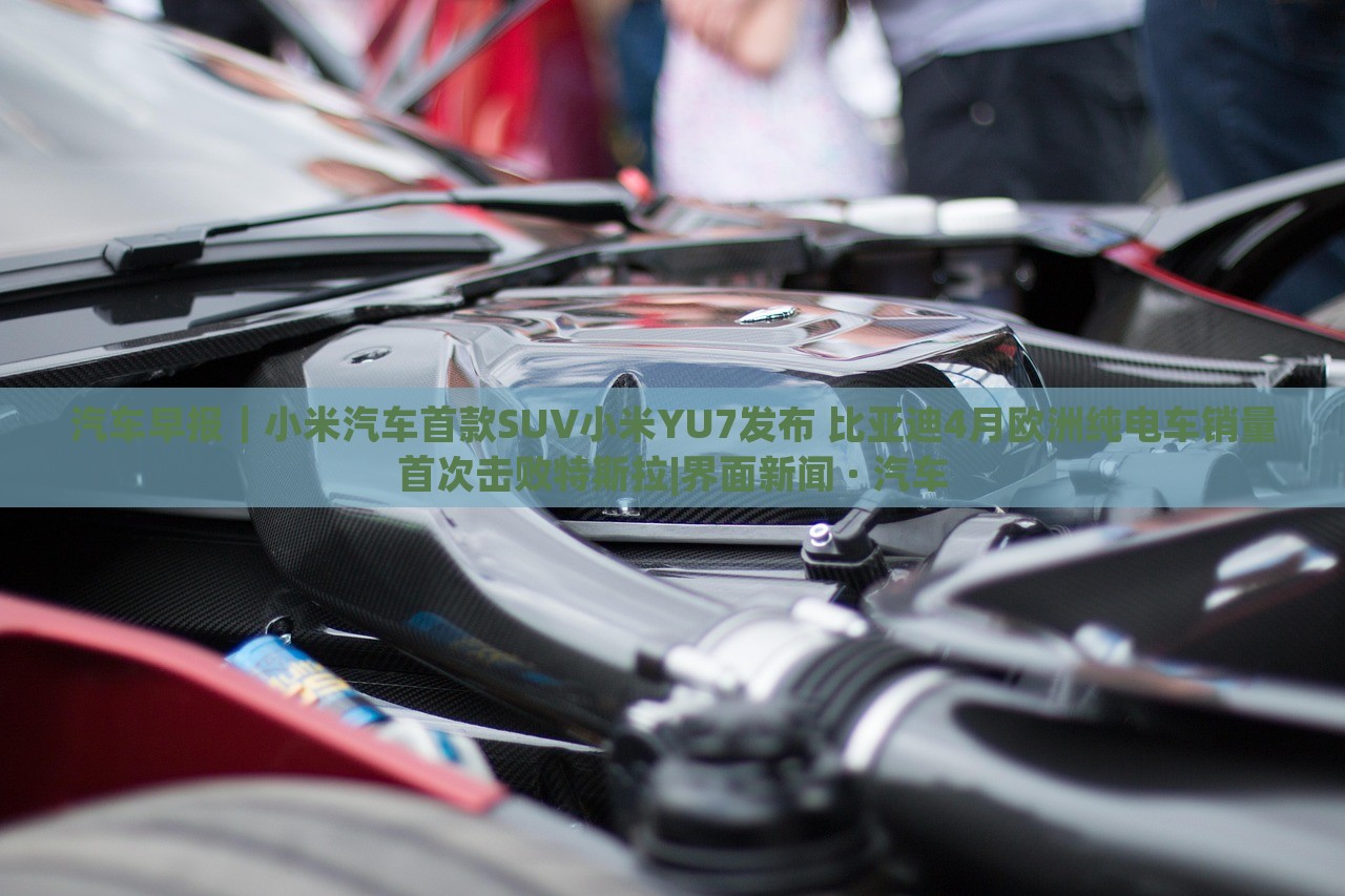 汽車早報｜小米汽車首款SUV小米YU7發(fā)布 比亞迪4月歐洲純電車銷量首次擊敗特斯拉|界面新聞 · 汽車