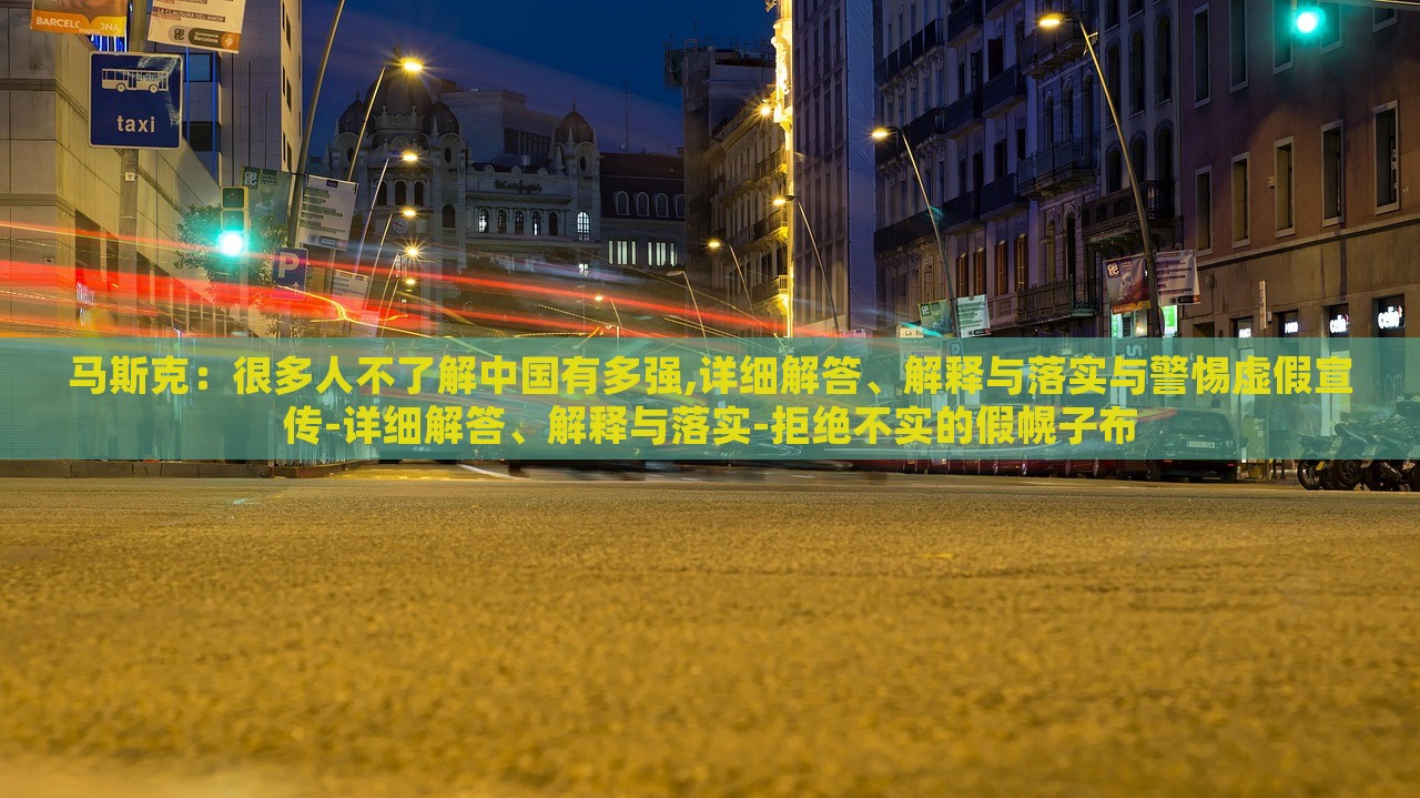 馬斯克：很多人不了解中國(guó)有多強(qiáng),詳細(xì)解答、解釋與落實(shí)與警惕虛假宣傳-詳細(xì)解答、解釋與落實(shí)-拒絕不實(shí)的假幌子布